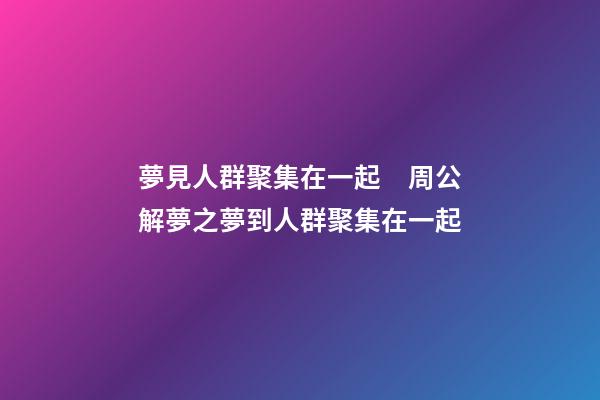 夢見人群聚集在一起　周公解夢之夢到人群聚集在一起
